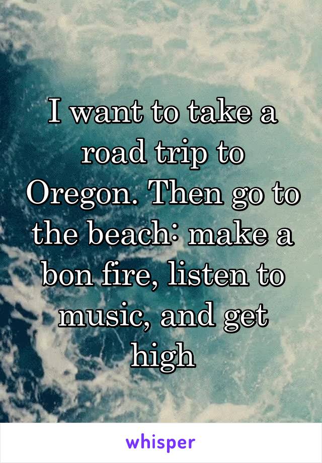 I want to take a road trip to Oregon. Then go to the beach: make a bon fire, listen to music, and get high