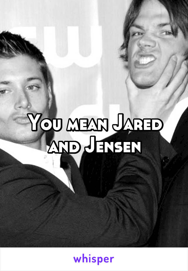 You mean Jared and Jensen