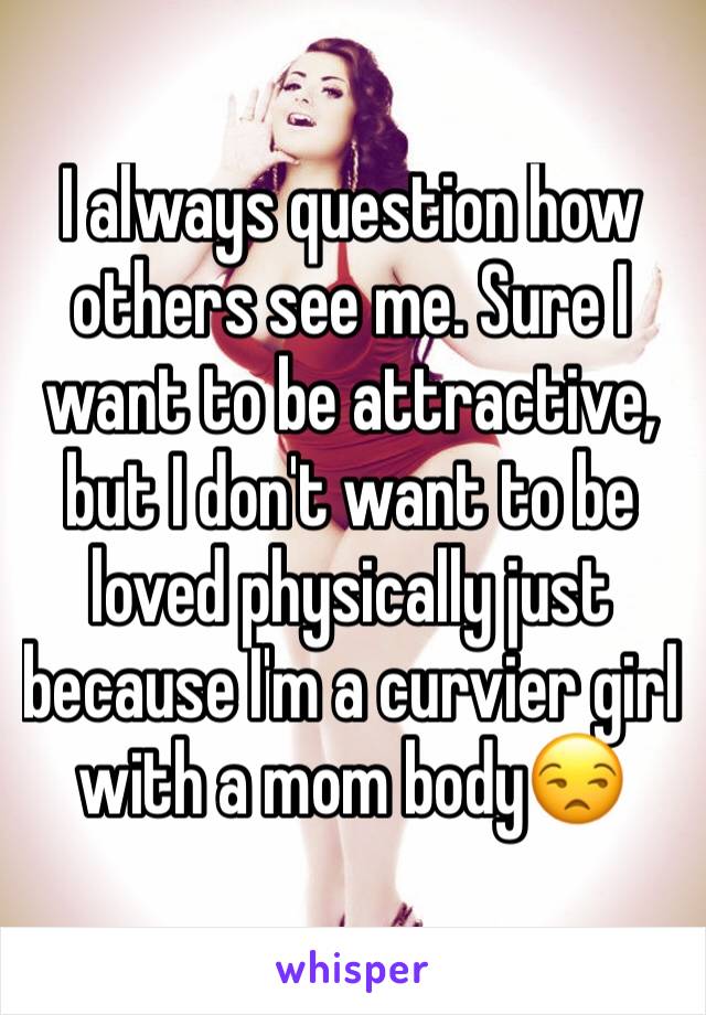 I always question how others see me. Sure I want to be attractive, but I don't want to be loved physically just because I'm a curvier girl with a mom body😒