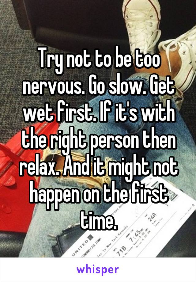 Try not to be too nervous. Go slow. Get wet first. If it's with the right person then relax. And it might not happen on the first time.