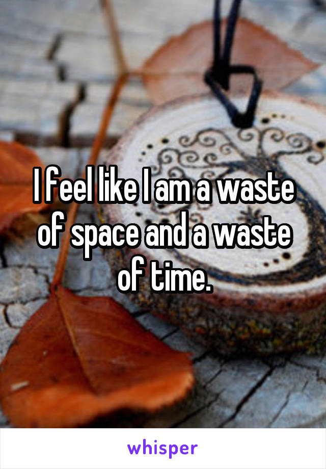 I feel like I am a waste of space and a waste of time.