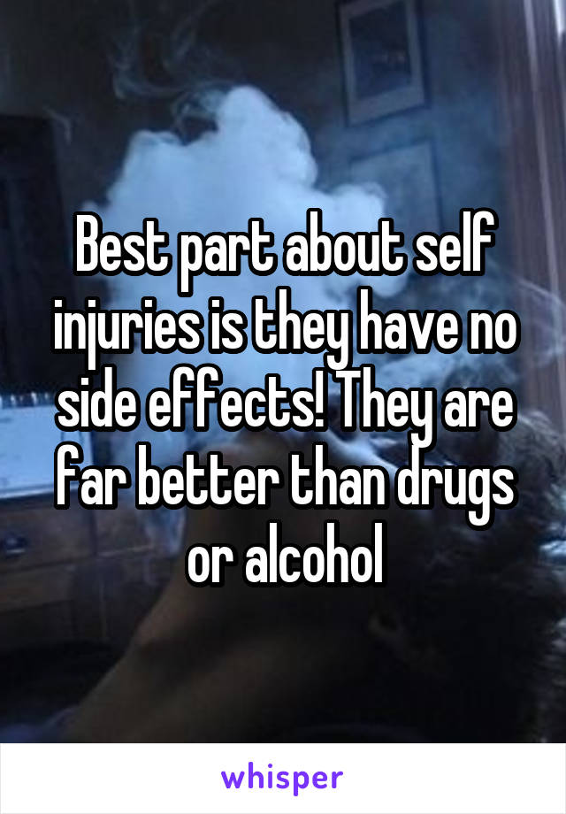 Best part about self injuries is they have no side effects! They are far better than drugs or alcohol