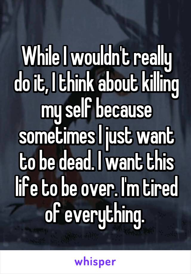 While I wouldn't really do it, I think about killing my self because sometimes I just want to be dead. I want this life to be over. I'm tired of everything. 