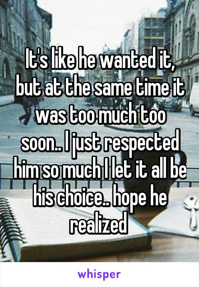 It's like he wanted it, but at the same time it was too much too soon.. I just respected him so much I let it all be his choice.. hope he realized 