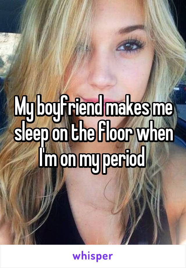 My boyfriend makes me sleep on the floor when I'm on my period 