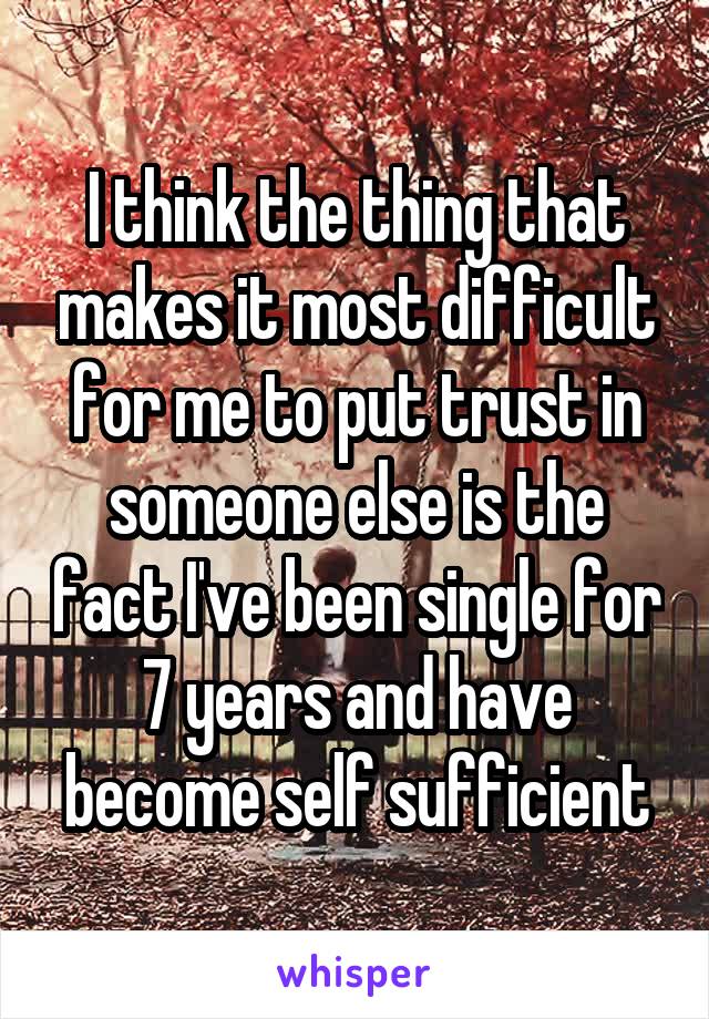 I think the thing that makes it most difficult for me to put trust in someone else is the fact I've been single for 7 years and have become self sufficient