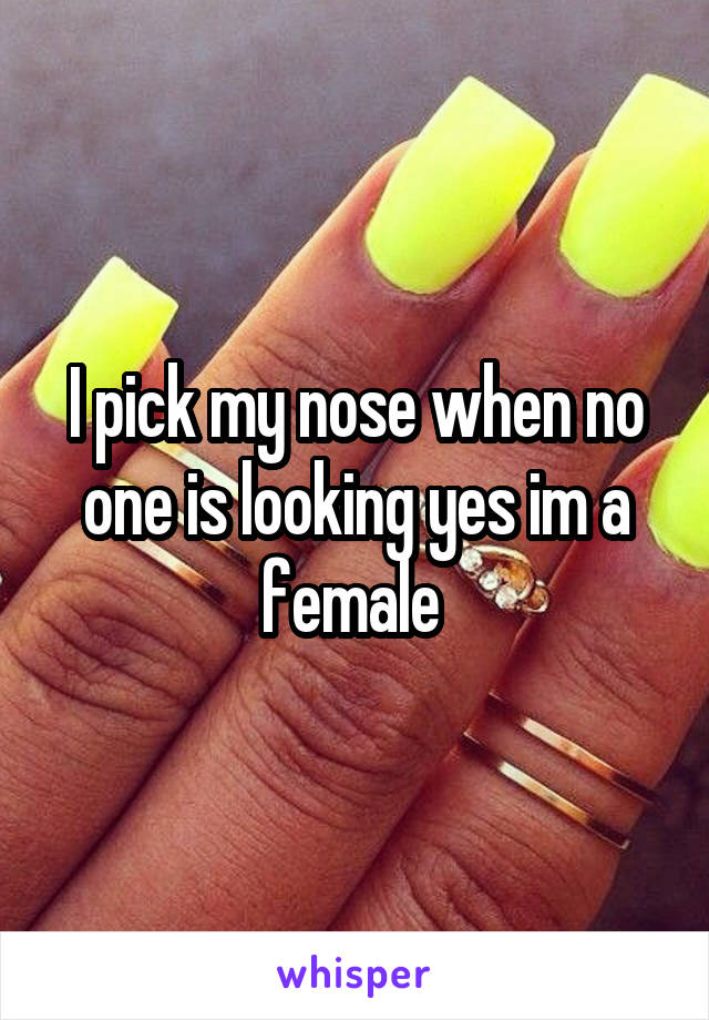 I pick my nose when no one is looking yes im a female 