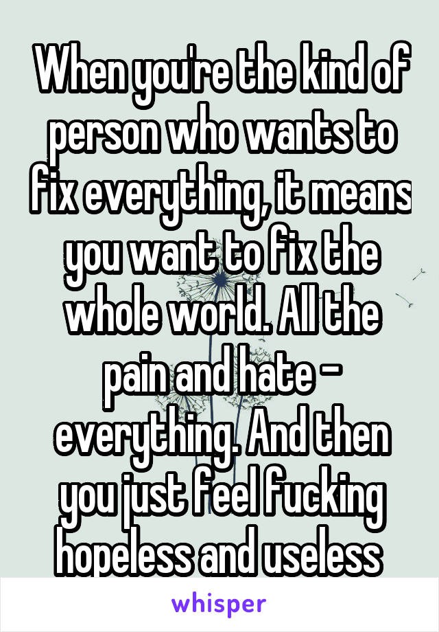 When you're the kind of person who wants to fix everything, it means you want to fix the whole world. All the pain and hate - everything. And then you just feel fucking hopeless and useless 