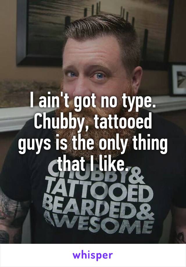 I ain't got no type.
Chubby, tattooed guys is the only thing that I like.