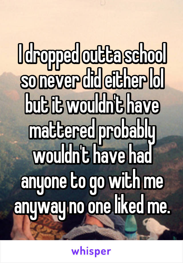 I dropped outta school so never did either lol but it wouldn't have mattered probably wouldn't have had anyone to go with me anyway no one liked me.