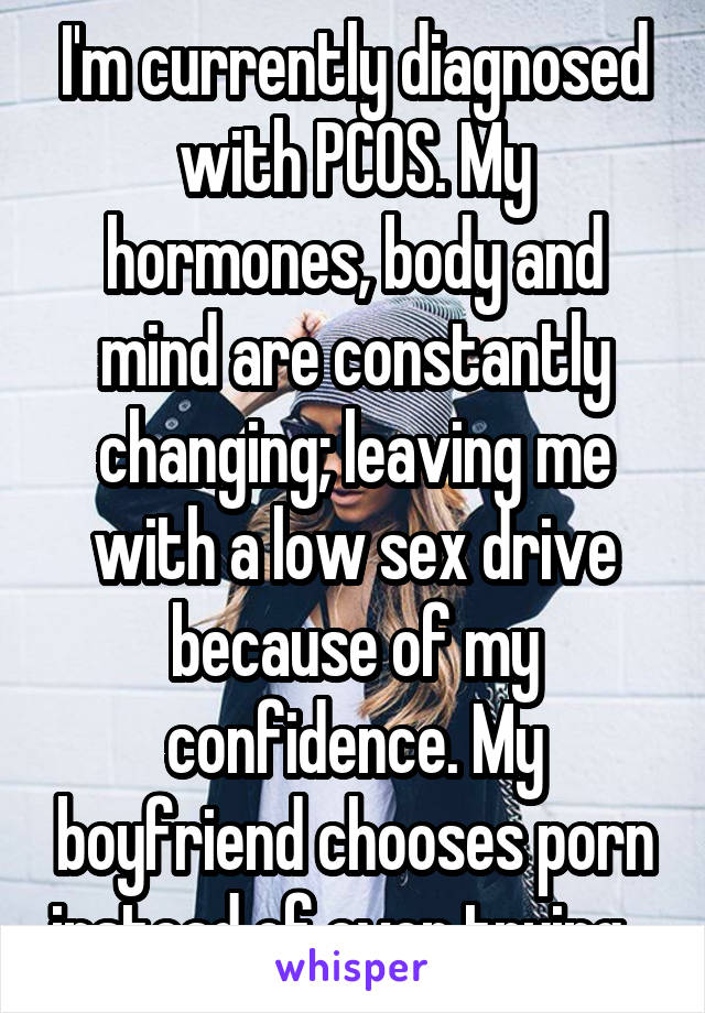 I'm currently diagnosed with PCOS. My hormones, body and mind are constantly changing; leaving me with a low sex drive because of my confidence. My boyfriend chooses porn instead of even trying.. 