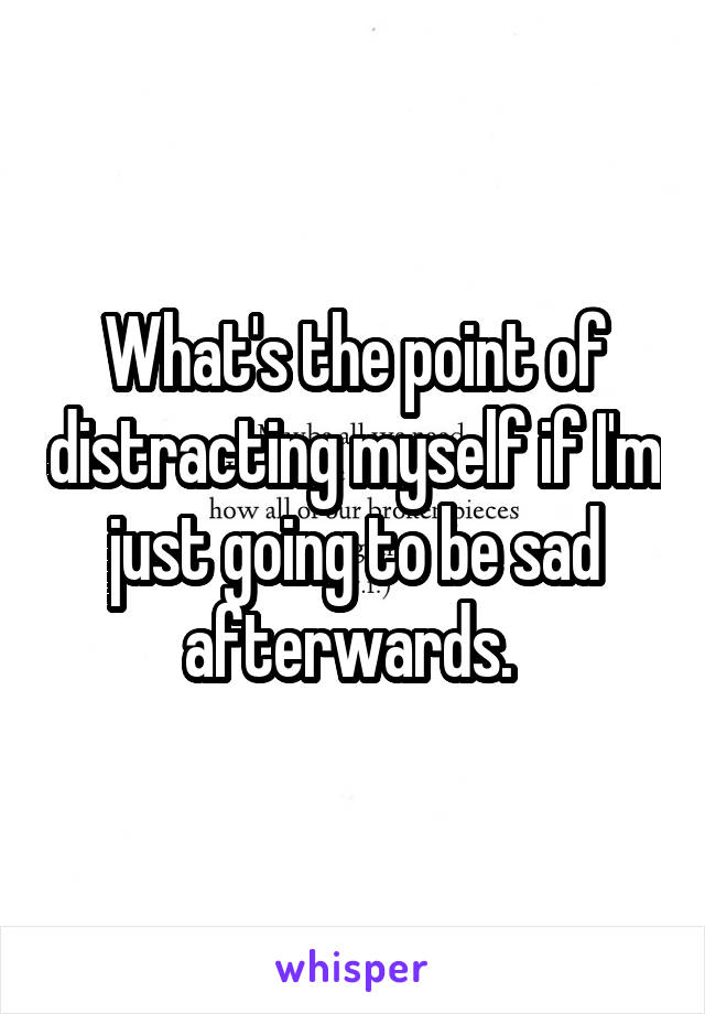 What's the point of distracting myself if I'm just going to be sad afterwards. 