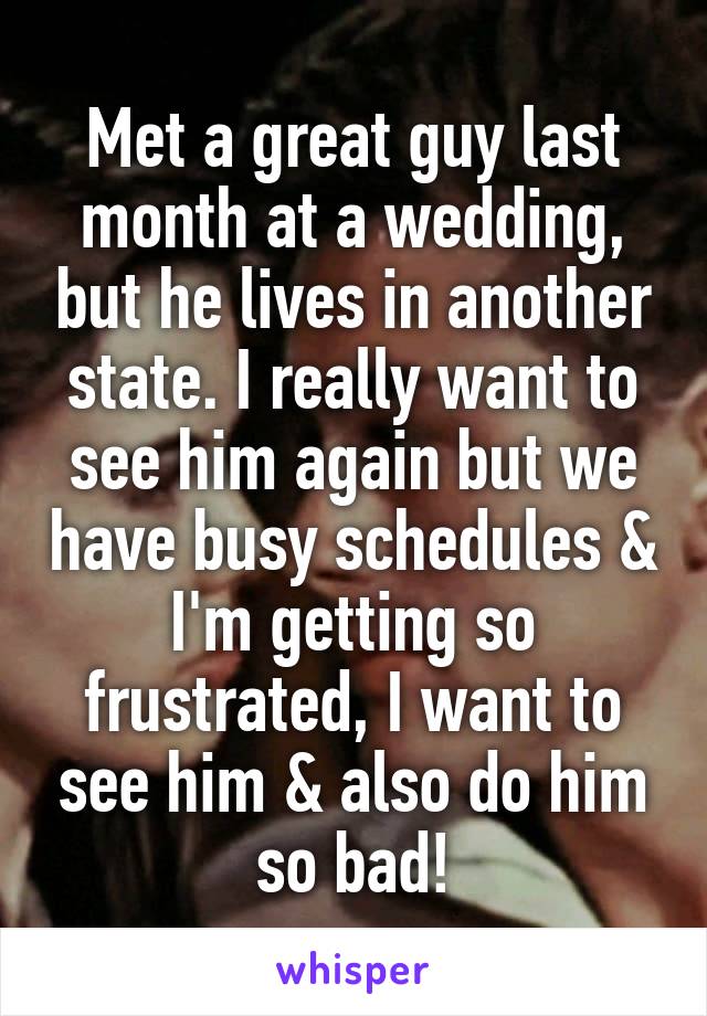 Met a great guy last month at a wedding, but he lives in another state. I really want to see him again but we have busy schedules & I'm getting so frustrated, I want to see him & also do him so bad!