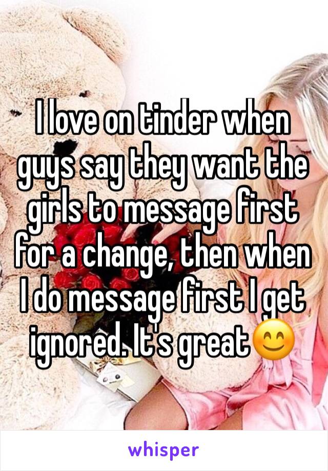 I love on tinder when guys say they want the girls to message first for a change, then when I do message first I get ignored. It's great😊