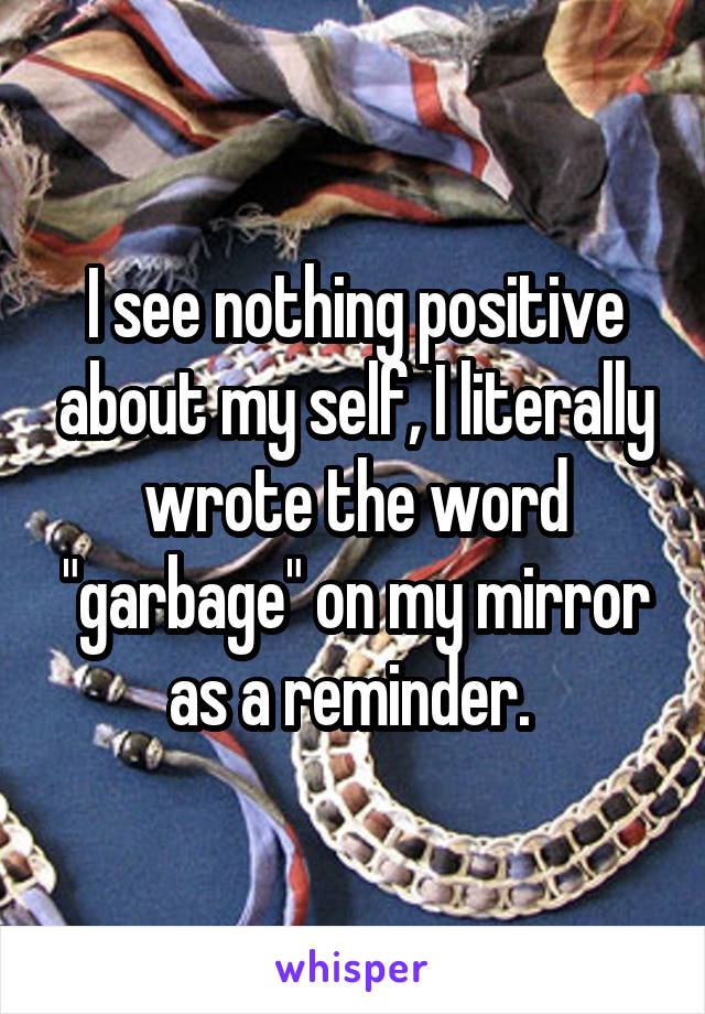 I see nothing positive about my self, I literally wrote the word "garbage" on my mirror as a reminder. 