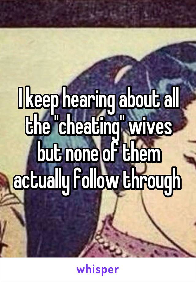 I keep hearing about all the "cheating" wives but none of them actually follow through 