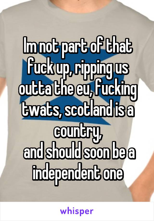 Im not part of that fuck up, ripping us outta the eu, fucking twats, scotland is a country,
 and should soon be a independent one