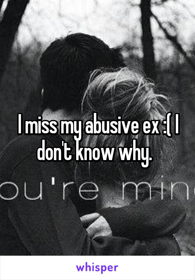 I miss my abusive ex :( I don't know why.  