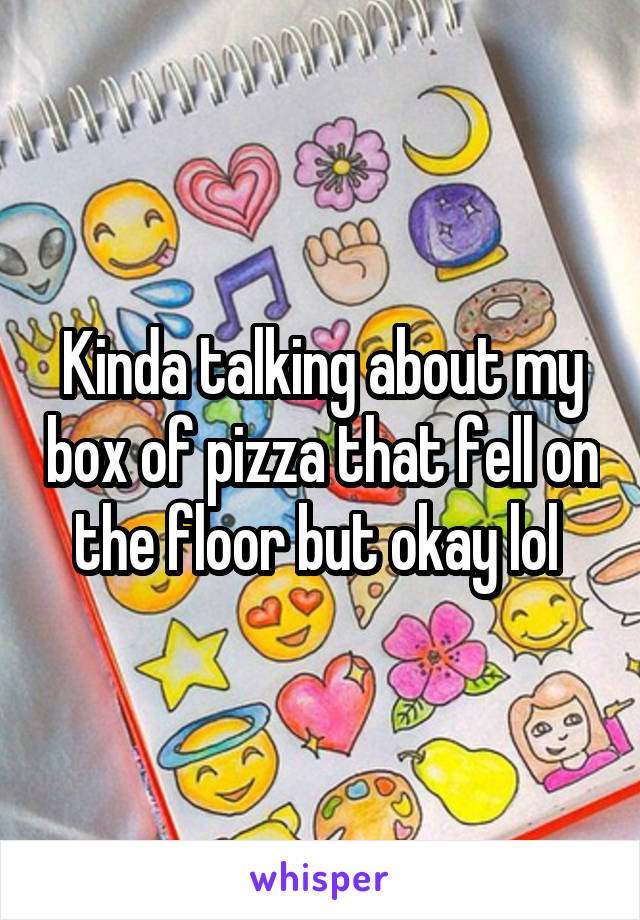 Kinda talking about my box of pizza that fell on the floor but okay lol 