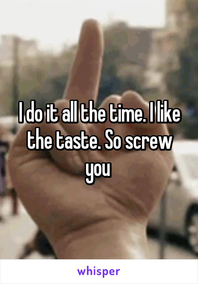 I do it all the time. I like the taste. So screw you 