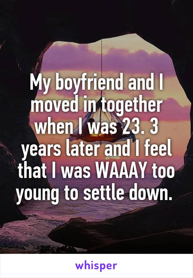 My boyfriend and I moved in together when I was 23. 3 years later and I feel that I was WAAAY too young to settle down. 