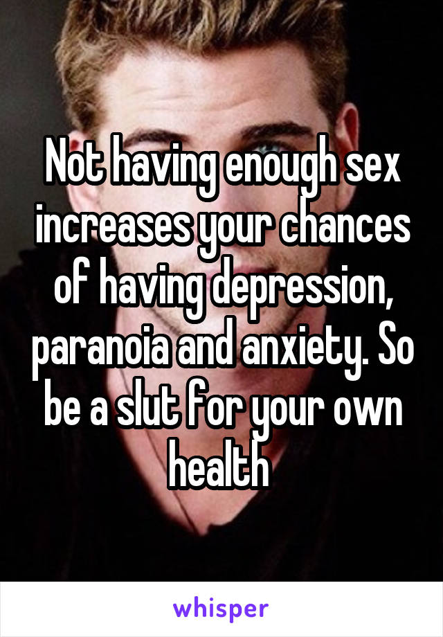 Not having enough sex increases your chances of having depression, paranoia and anxiety. So be a slut for your own health 