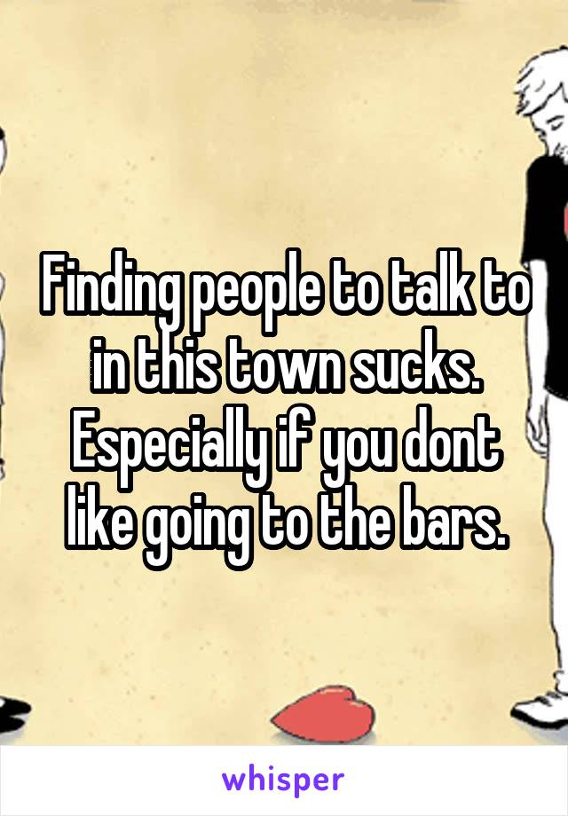 Finding people to talk to in this town sucks. Especially if you dont like going to the bars.