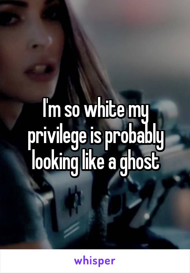 I'm so white my privilege is probably looking like a ghost