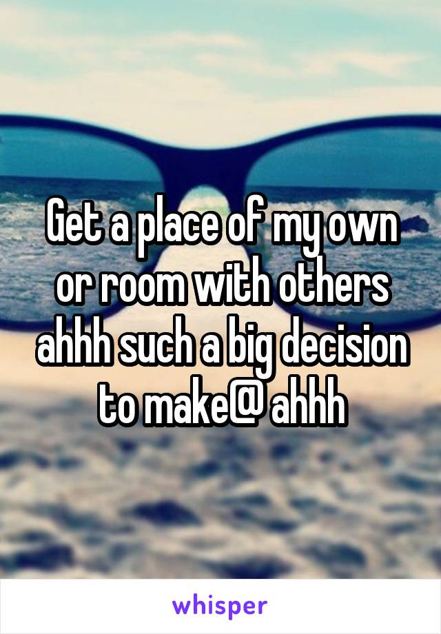 Get a place of my own or room with others ahhh such a big decision to make@ ahhh