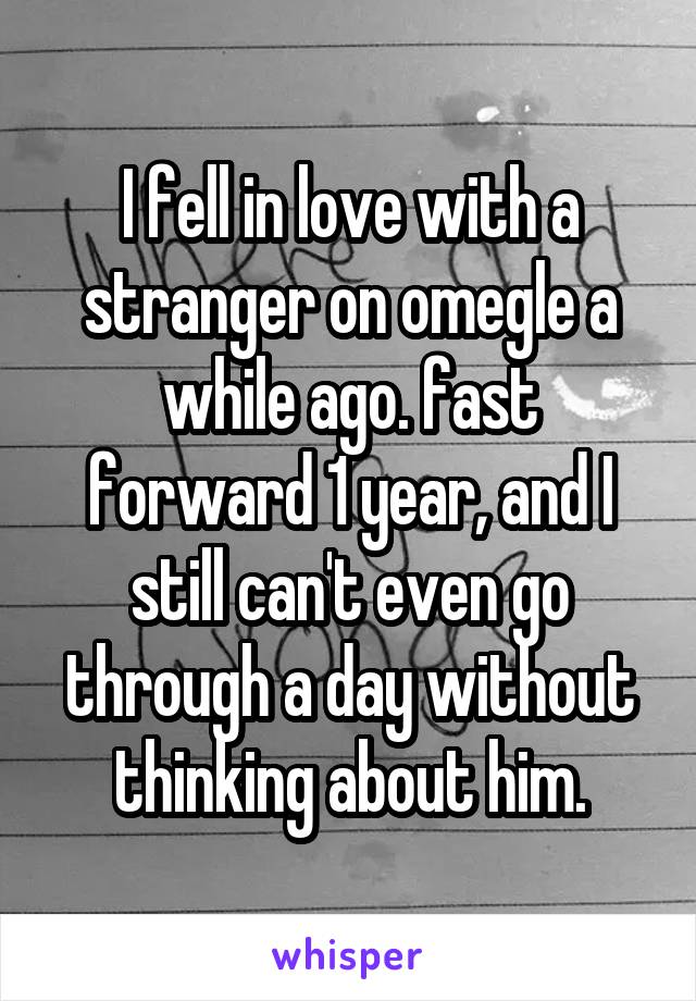 I fell in love with a stranger on omegle a while ago. fast forward 1 year, and I still can't even go through a day without thinking about him.