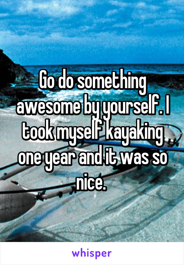 Go do something awesome by yourself. I took myself kayaking one year and it was so nice. 