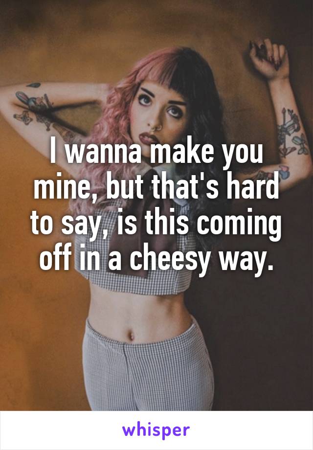 I wanna make you mine, but that's hard to say, is this coming off in a cheesy way.
