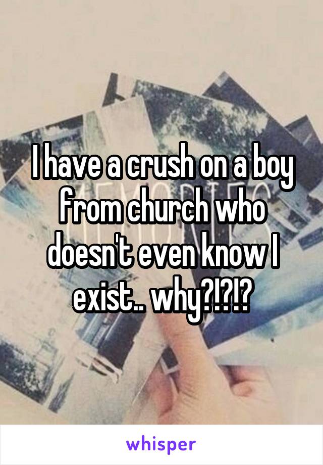 I have a crush on a boy from church who doesn't even know I exist.. why?!?!?