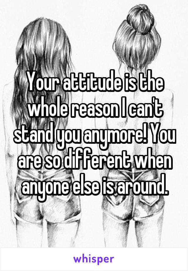 Your attitude is the whole reason I can't stand you anymore! You are so different when anyone else is around.