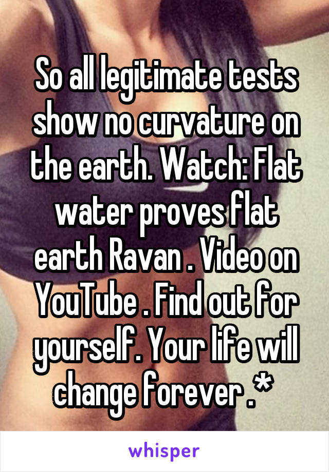 So all legitimate tests show no curvature on the earth. Watch: Flat water proves flat earth Ravan . Video on YouTube . Find out for yourself. Your life will change forever .* 