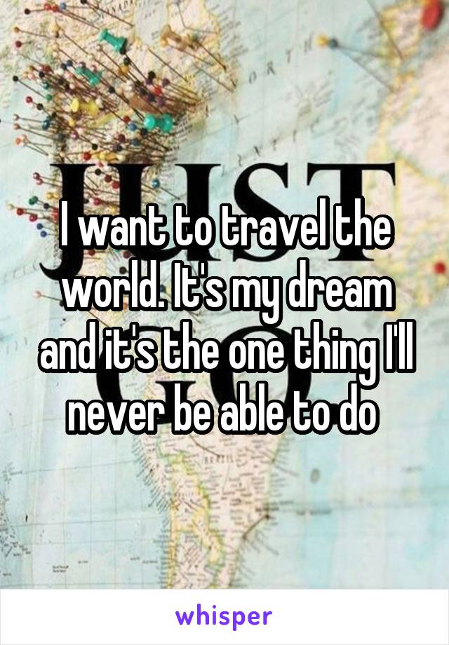 I want to travel the world. It's my dream and it's the one thing I'll never be able to do 