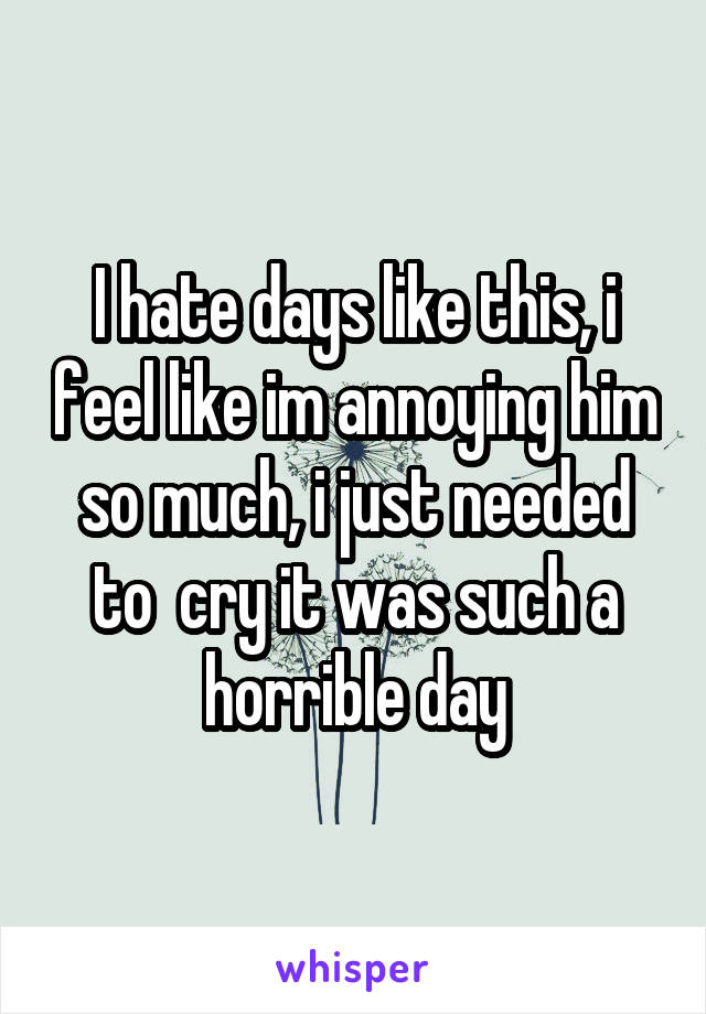 I hate days like this, i feel like im annoying him so much, i just needed to  cry it was such a horrible day