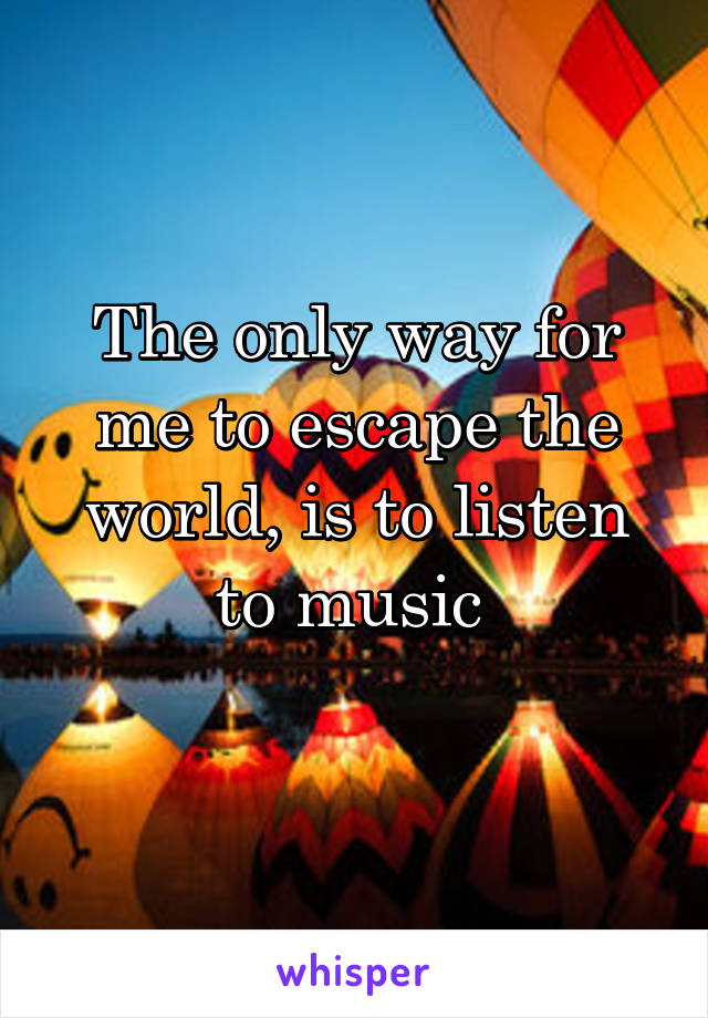 The only way for me to escape the world, is to listen to music 
