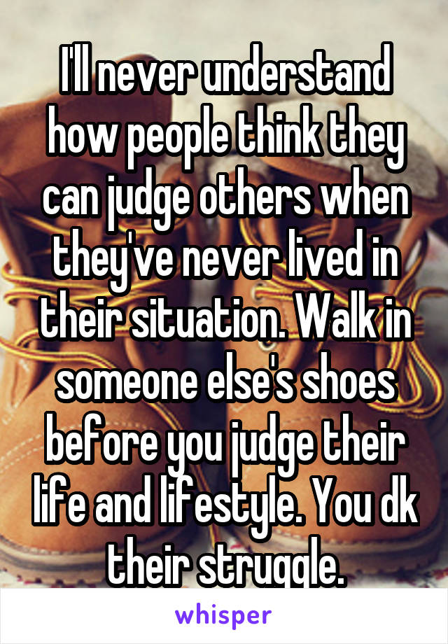 I'll never understand how people think they can judge others when they've never lived in their situation. Walk in someone else's shoes before you judge their life and lifestyle. You dk their struggle.