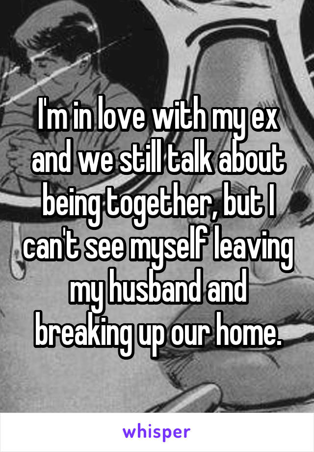 I'm in love with my ex and we still talk about being together, but I can't see myself leaving my husband and breaking up our home.