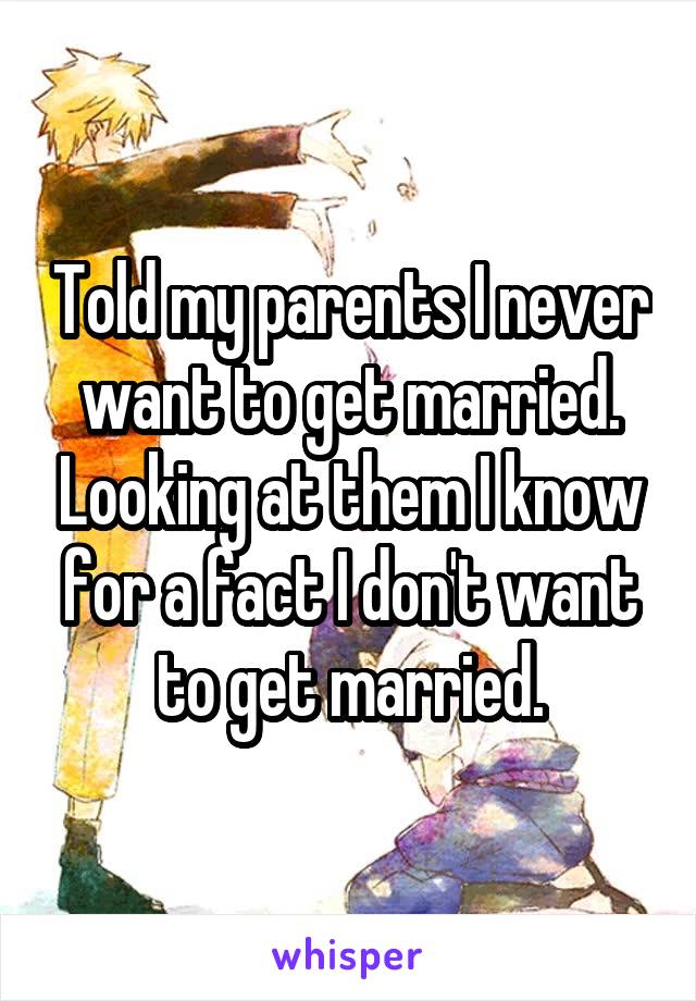 Told my parents I never want to get married. Looking at them I know for a fact I don't want to get married.