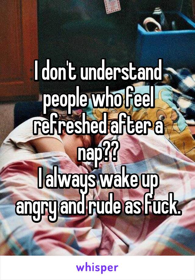 I don't understand people who feel refreshed after a nap??
I always wake up angry and rude as fuck.