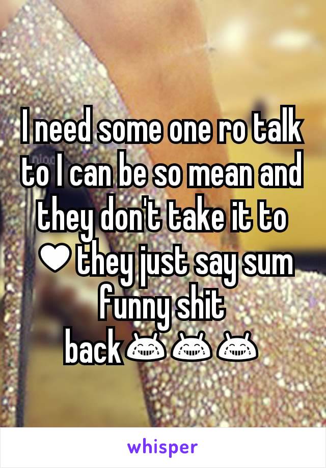 I need some one ro talk to I can be so mean and they don't take it to ♥they just say sum funny shit back😂😂😂