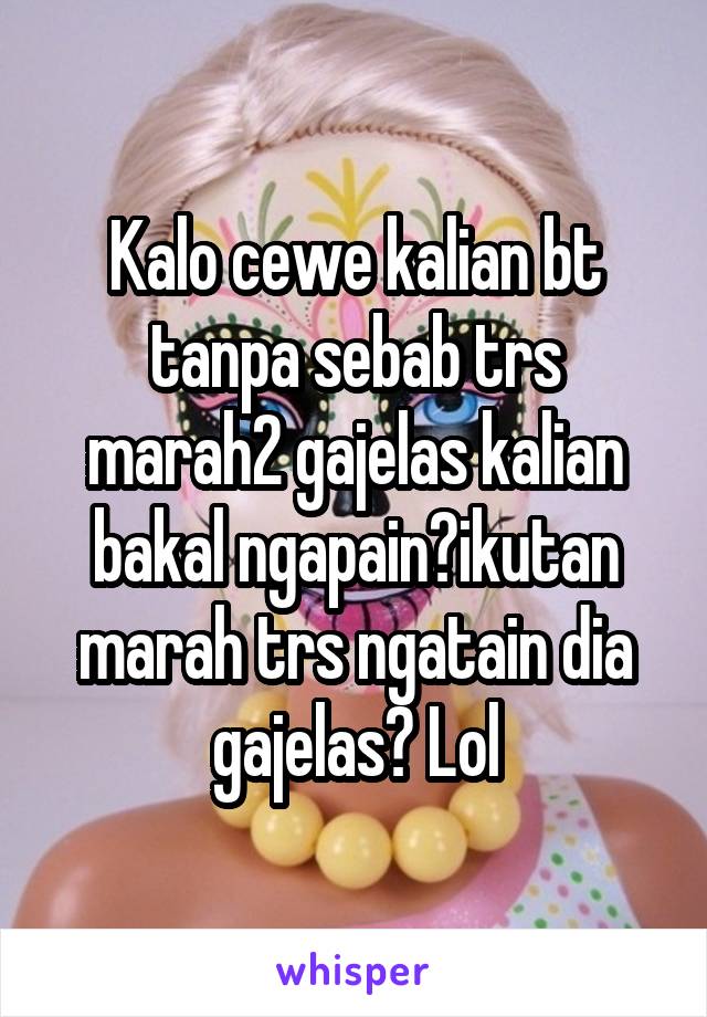 Kalo cewe kalian bt tanpa sebab trs marah2 gajelas kalian bakal ngapain?ikutan marah trs ngatain dia gajelas? Lol