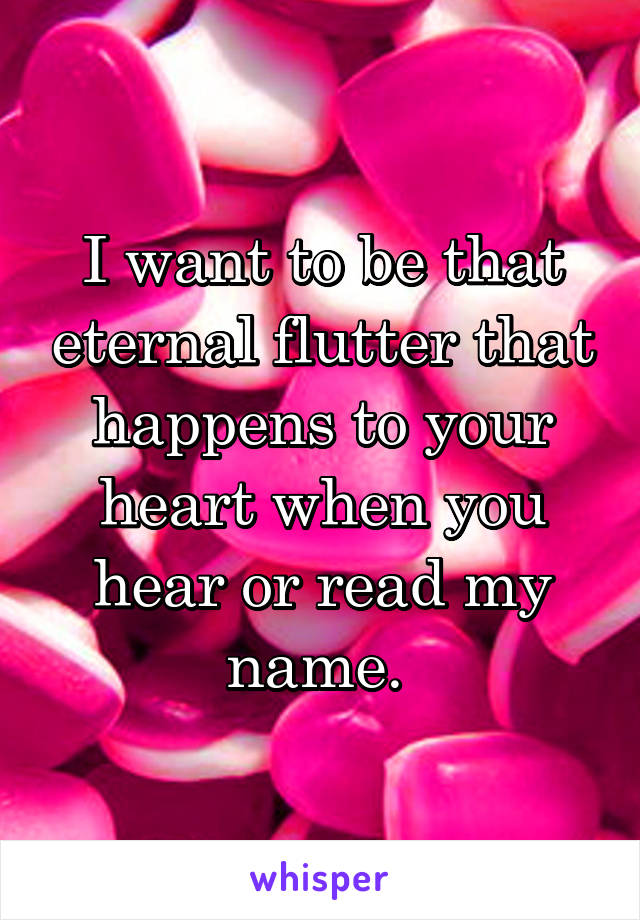 I want to be that eternal flutter that happens to your heart when you hear or read my name. 