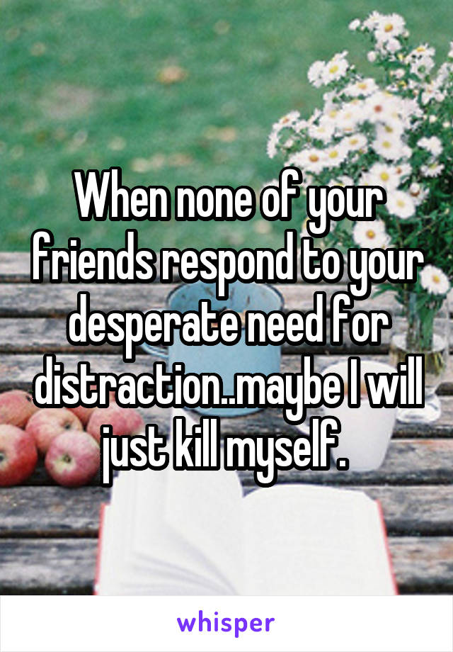 When none of your friends respond to your desperate need for distraction..maybe I will just kill myself. 