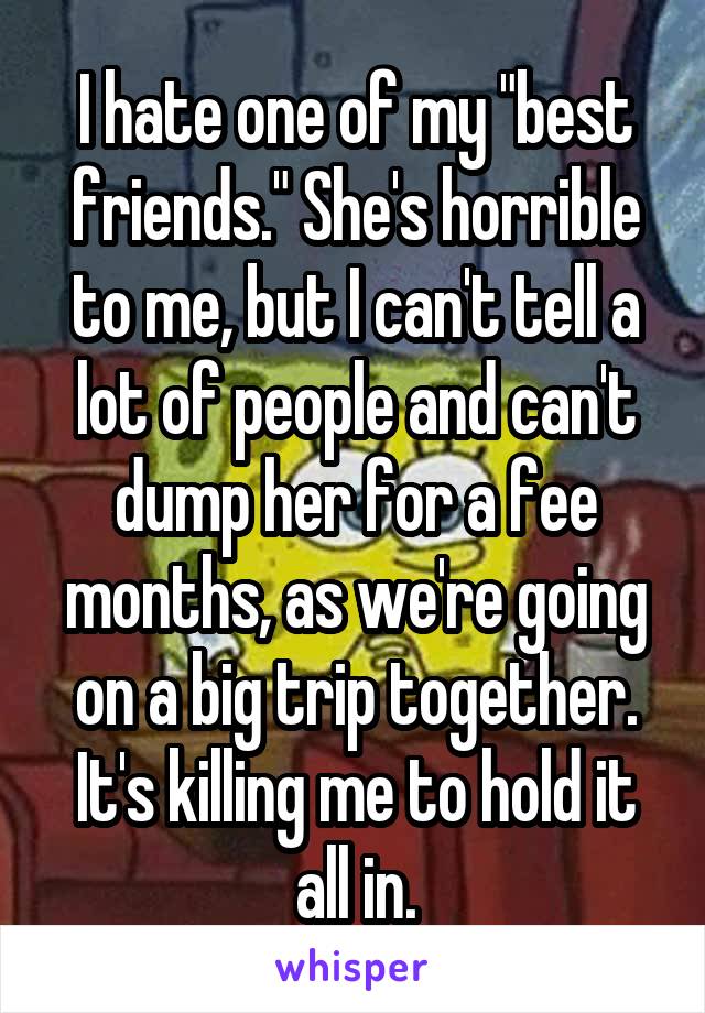 I hate one of my "best friends." She's horrible to me, but I can't tell a lot of people and can't dump her for a fee months, as we're going on a big trip together. It's killing me to hold it all in.