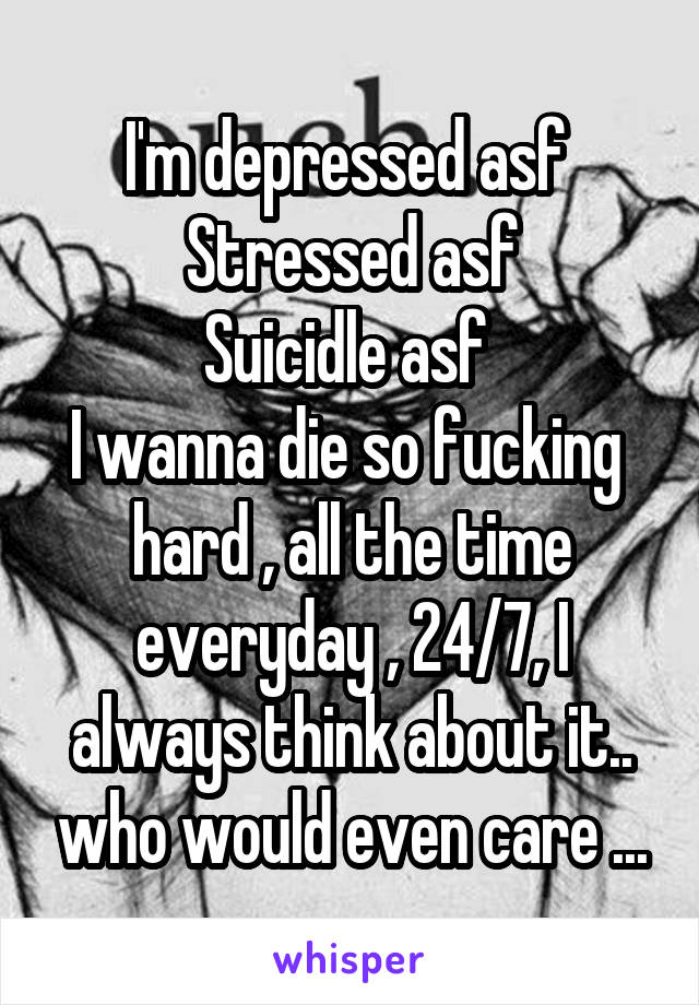 I'm depressed asf 
Stressed asf
Suicidle asf 
I wanna die so fucking  hard , all the time everyday , 24/7, I always think about it.. who would even care ...