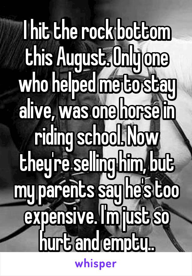 I hit the rock bottom this August. Only one who helped me to stay alive, was one horse in riding school. Now they're selling him, but my parents say he's too expensive. I'm just so hurt and empty..