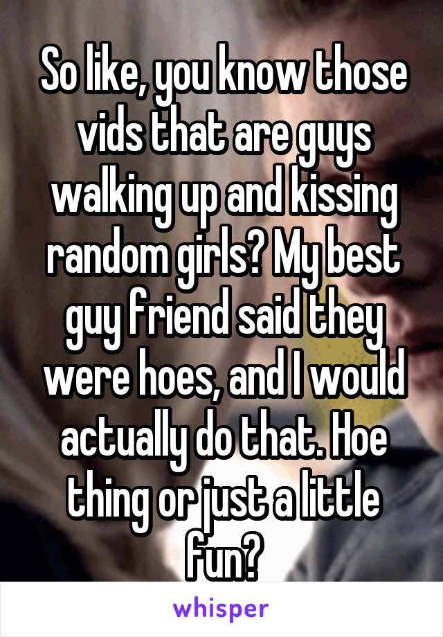 So like, you know those vids that are guys walking up and kissing random girls? My best guy friend said they were hoes, and I would actually do that. Hoe thing or just a little fun?